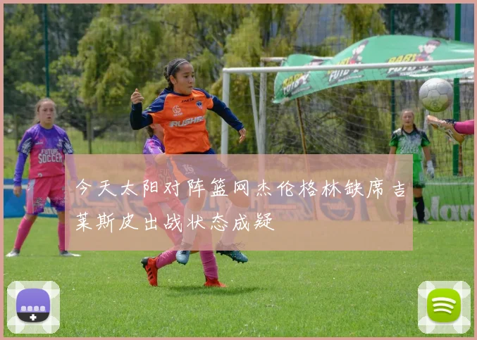 今天太阳对阵篮网杰伦格林缺席吉莱斯皮出战状态成疑