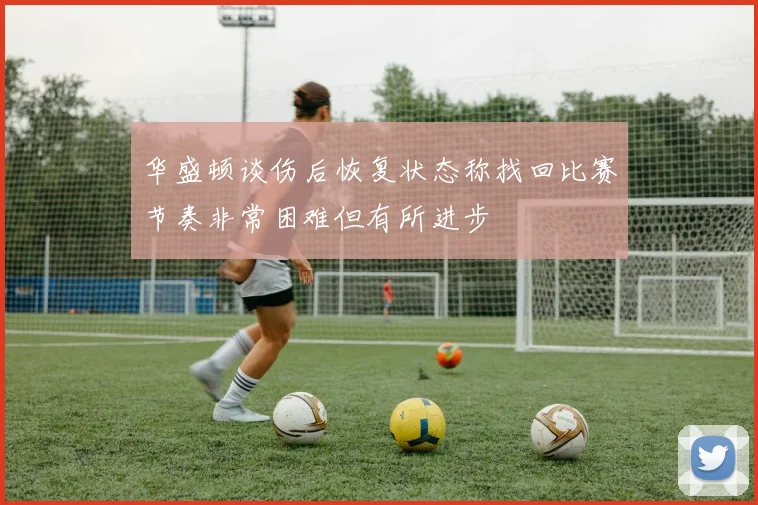 华盛顿谈伤后恢复状态称找回比赛节奏非常困难但有所进步