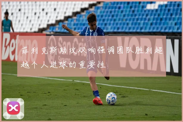 菲利克斯助攻双响强调团队胜利超越个人进球的重要性