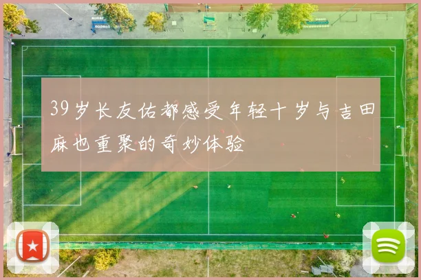 39岁长友佑都感受年轻十岁与吉田麻也重聚的奇妙体验