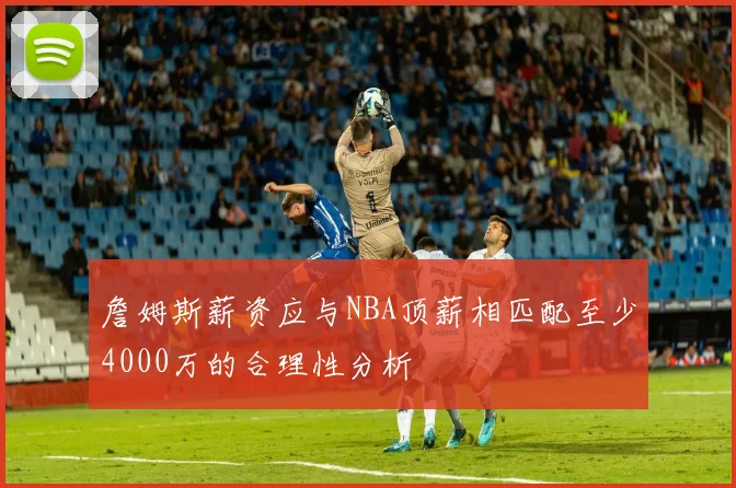 詹姆斯薪资应与NBA顶薪相匹配至少4000万的合理性分析