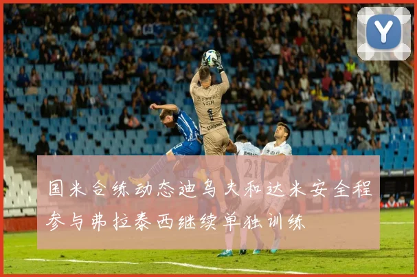 国米合练动态迪乌夫和达米安全程参与弗拉泰西继续单独训练