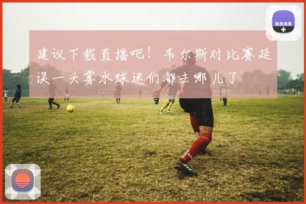 建议下载直播吧！韦尔斯对比赛延误一头雾水球迷们都去哪儿了