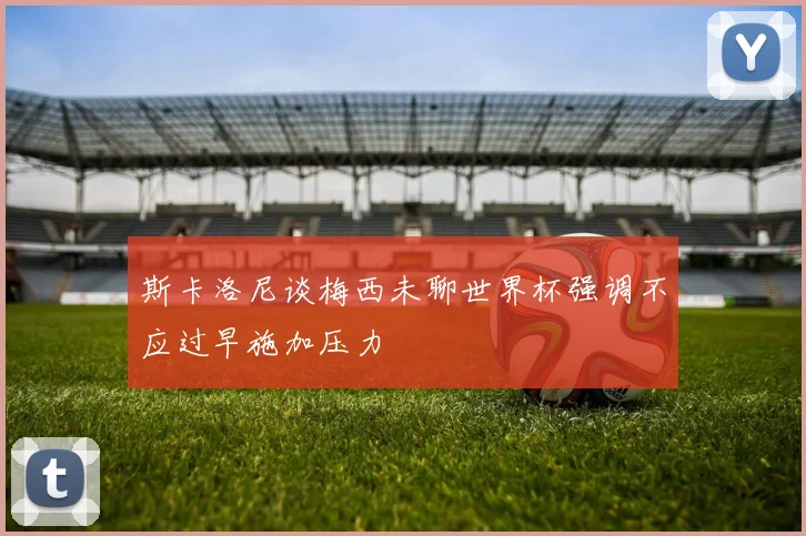 斯卡洛尼谈梅西未聊世界杯强调不应过早施加压力