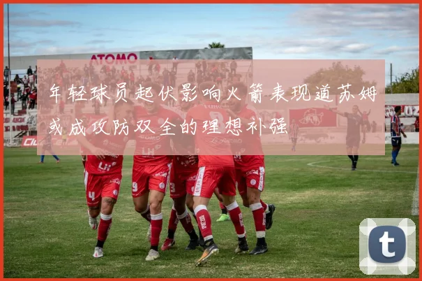 年轻球员起伏影响火箭表现道苏姆或成攻防双全的理想补强