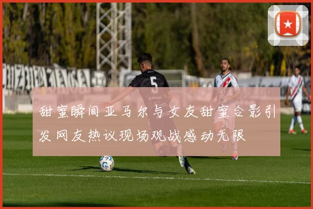 甜蜜瞬间亚马尔与女友甜蜜合影引发网友热议现场观战感动无限