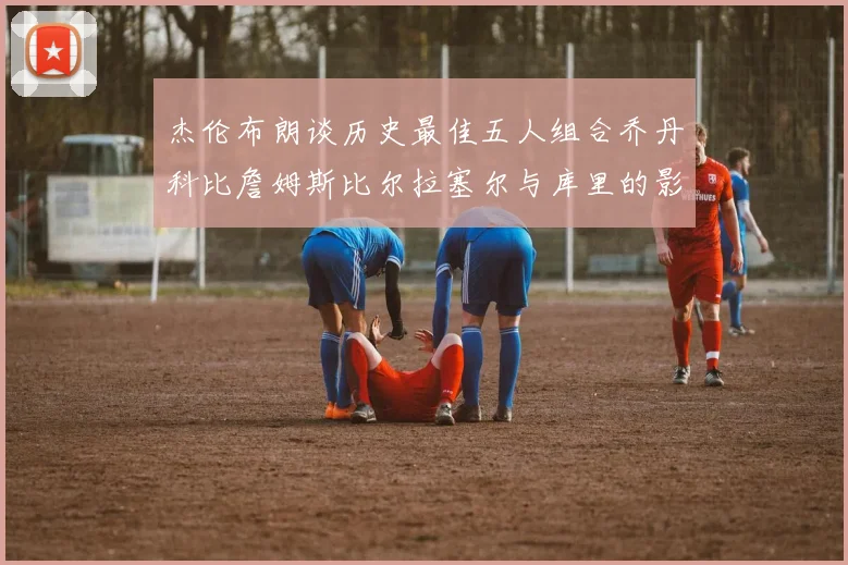 杰伦布朗谈历史最佳五人组合乔丹科比詹姆斯比尔拉塞尔与库里的影响力