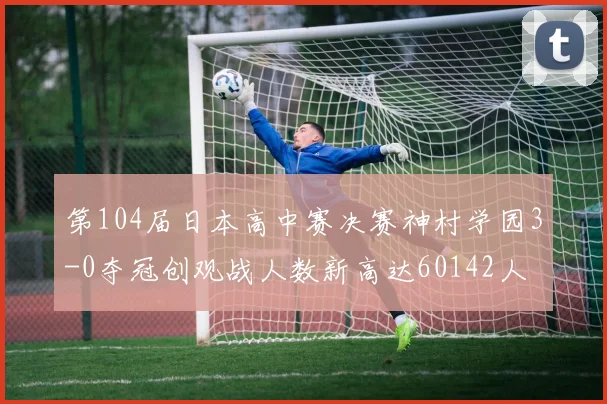 第104届日本高中赛决赛神村学园3-0夺冠创观战人数新高达60142人