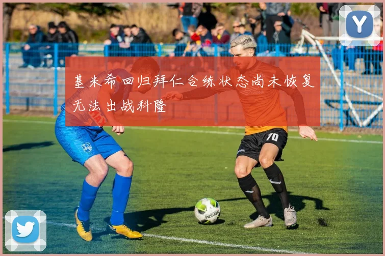 基米希回归拜仁合练状态尚未恢复无法出战科隆