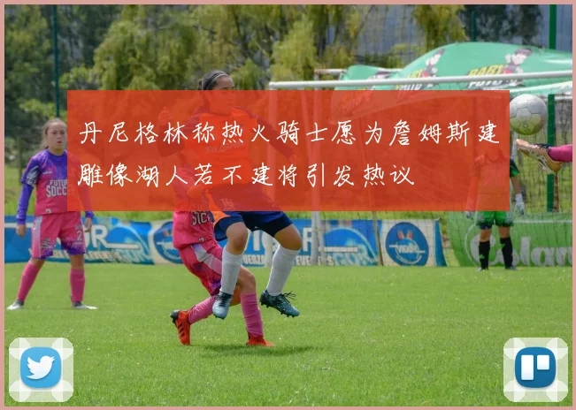 丹尼格林称热火骑士愿为詹姆斯建雕像湖人若不建将引发热议