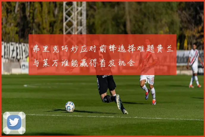 弗里克巧妙应对前锋选择难题费兰与莱万谁能赢得首发机会