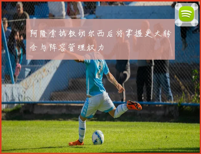 阿隆索执教切尔西后将掌握更大转会与阵容管理权力