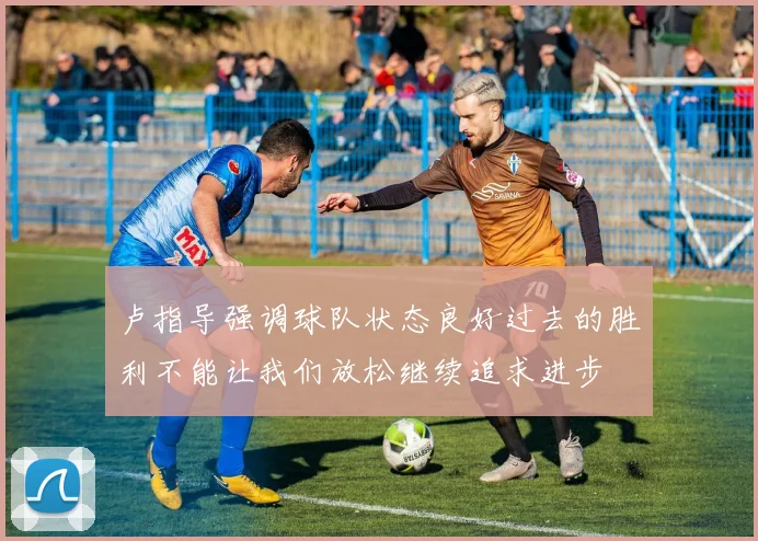 卢指导强调球队状态良好过去的胜利不能让我们放松继续追求进步